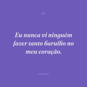 Eu nunca vi ninguém fazer tanto barulho no meu coração.