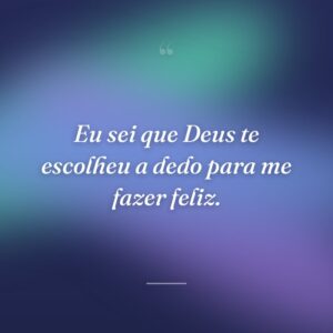 Eu sei que Deus te escolheu a dedo para me fazer feliz.