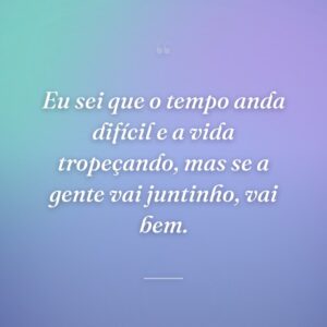 Eu sei que o tempo anda difícil e a vida tropeçando, mas se a gente vai juntinho, vai bem.