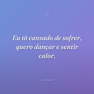 Eu tô cansado de sofrer, quero dançar e sentir calor.