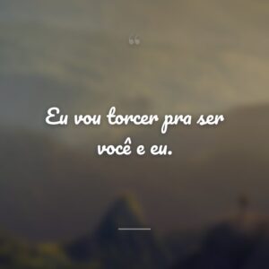 Eu vou torcer pra ser você e eu.