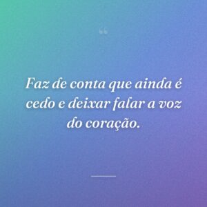 Faz de conta que ainda é cedo e deixar falar a voz do coração.