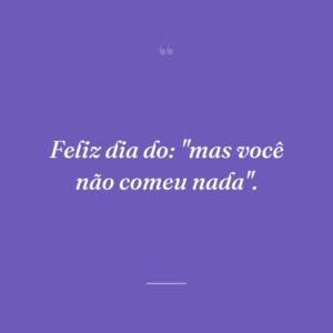 Feliz dia do: ''mas você não comeu nada''.