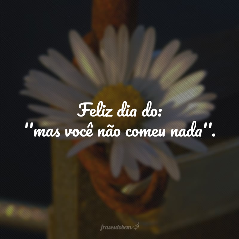 Feliz dia do: ''mas você não comeu nada''.