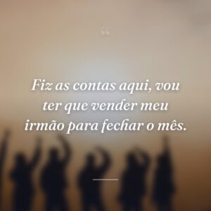 Fiz as contas aqui, vou ter que vender meu irmão para fechar o mês.
