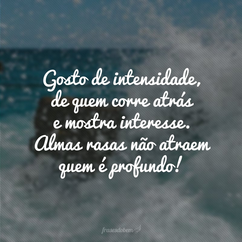 Gosto de intensidade, de quem corre atrás e mostra interesse. Almas rasas não atraem quem é profundo!