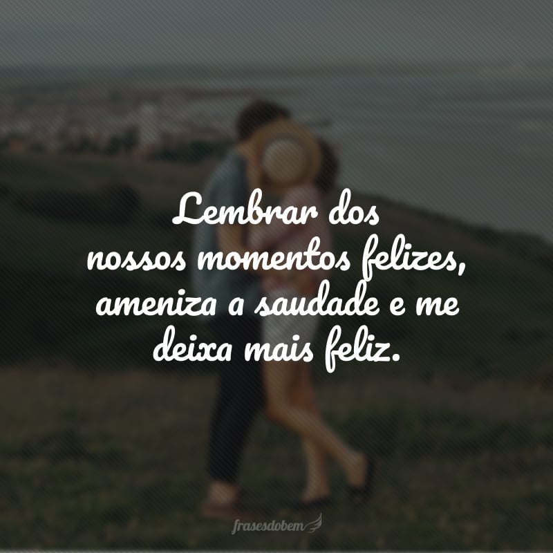 Lembrar dos nossos momentos felizes, ameniza a saudade e me deixa mais feliz.