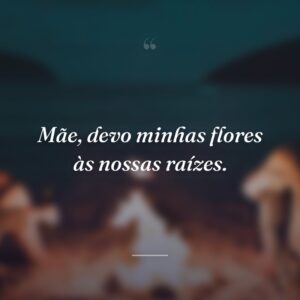 Mãe, devo minhas flores às nossas raízes.