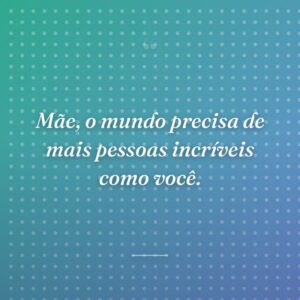 Mãe, o mundo precisa de mais pessoas incríveis como você.
