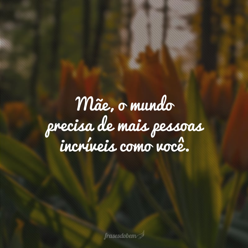 Mãe, o mundo precisa de mais pessoas incríveis como você.