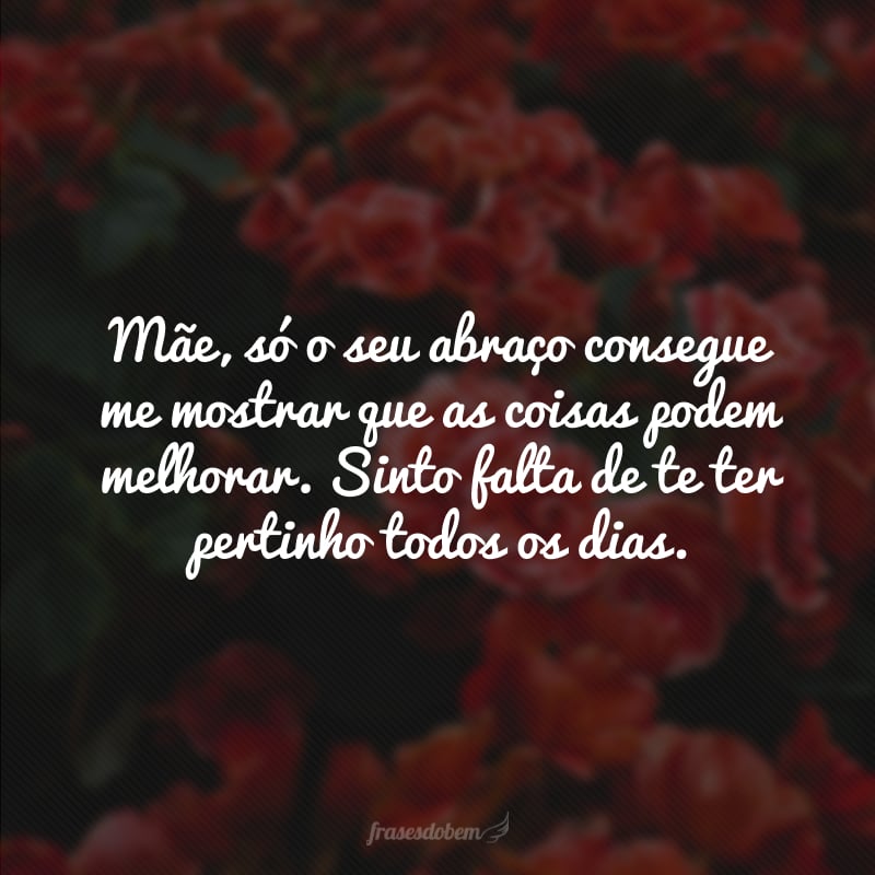 Mãe, só o seu abraço consegue me mostrar que as coisas podem melhorar. Sinto falta de te ter pertinho todos os dias.