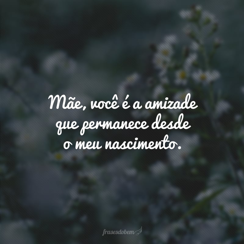 Mãe, você é a amizade que permanece desde o meu nascimento.