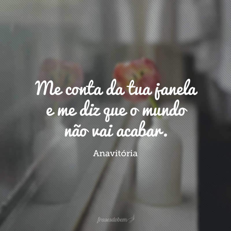 Tell me from your window and tell me the world won't end.