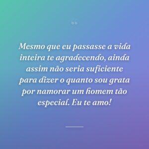 Mesmo que eu passasse a vida inteira te agradecendo, ainda assim não seria suficiente para dizer o quanto sou grata por namorar um homem tão especial. Eu te amo!