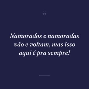 Namorados e namoradas vão e voltam, mas isso aqui é pra sempre!