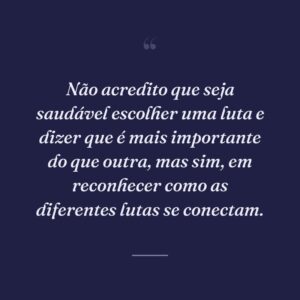 Não acredito que seja saudável escolher uma luta e dizer que é mais importante do que outra, mas sim, em reconhecer como as diferentes lutas se conectam.