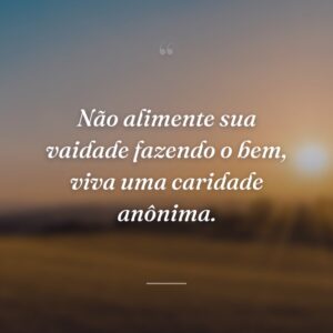 Não alimente sua vaidade fazendo o bem, viva uma caridade anônima.