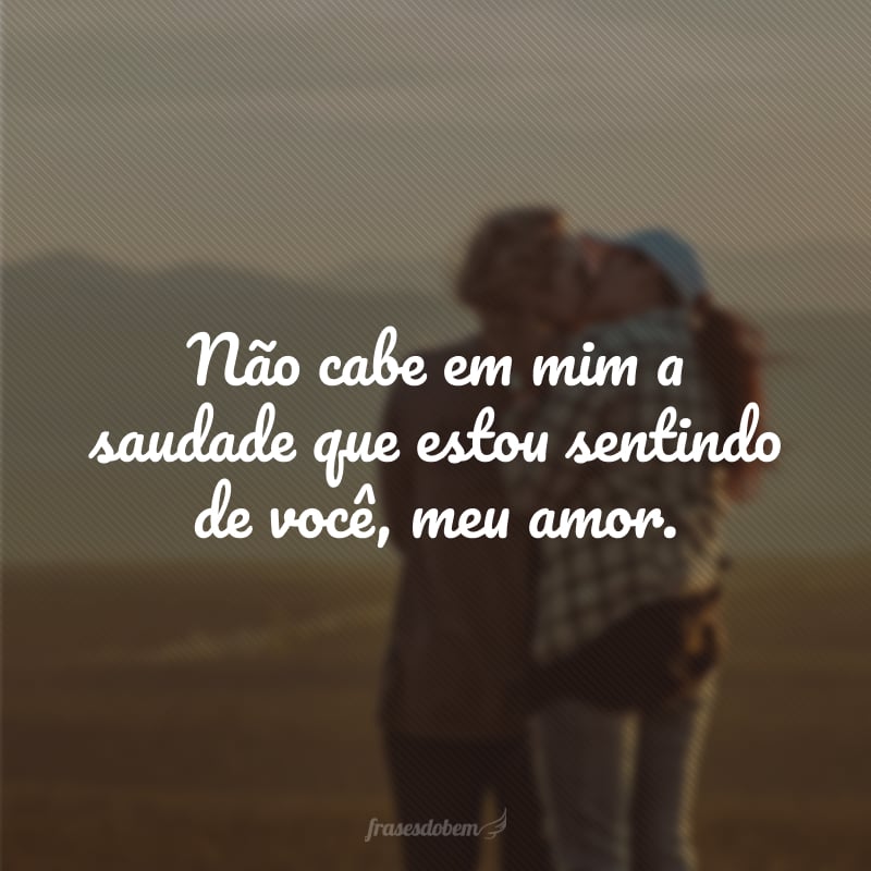 Não cabe em mim a saudade que estou sentindo de você, meu amor.