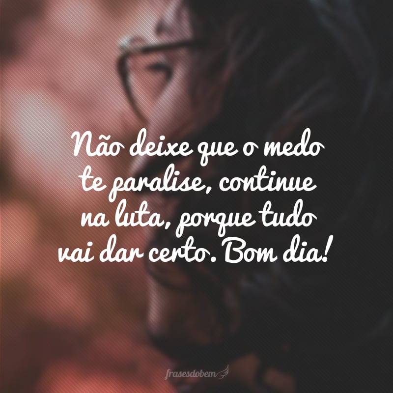 Não deixe que o medo te paralise, continue na luta, porque tudo vai dar certo. Bom dia!