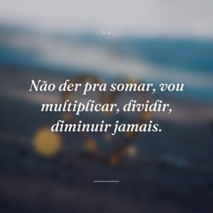 Não der pra somar, vou multiplicar, dividir, diminuir jamais.