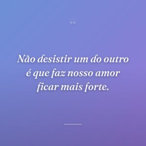 Não desistir um do outro é que faz nosso amor ficar mais forte.