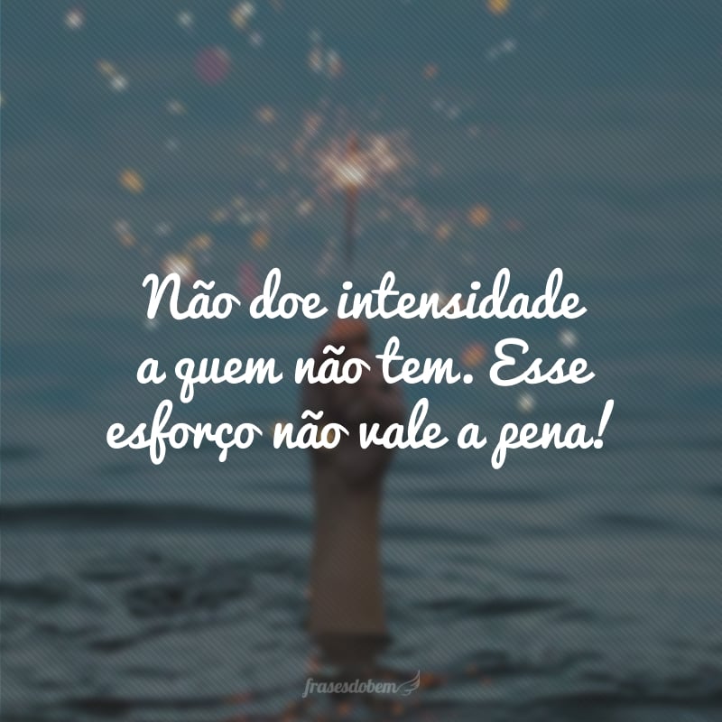 Não doe intensidade a quem não tem. Esse esforço não vale a pena! 