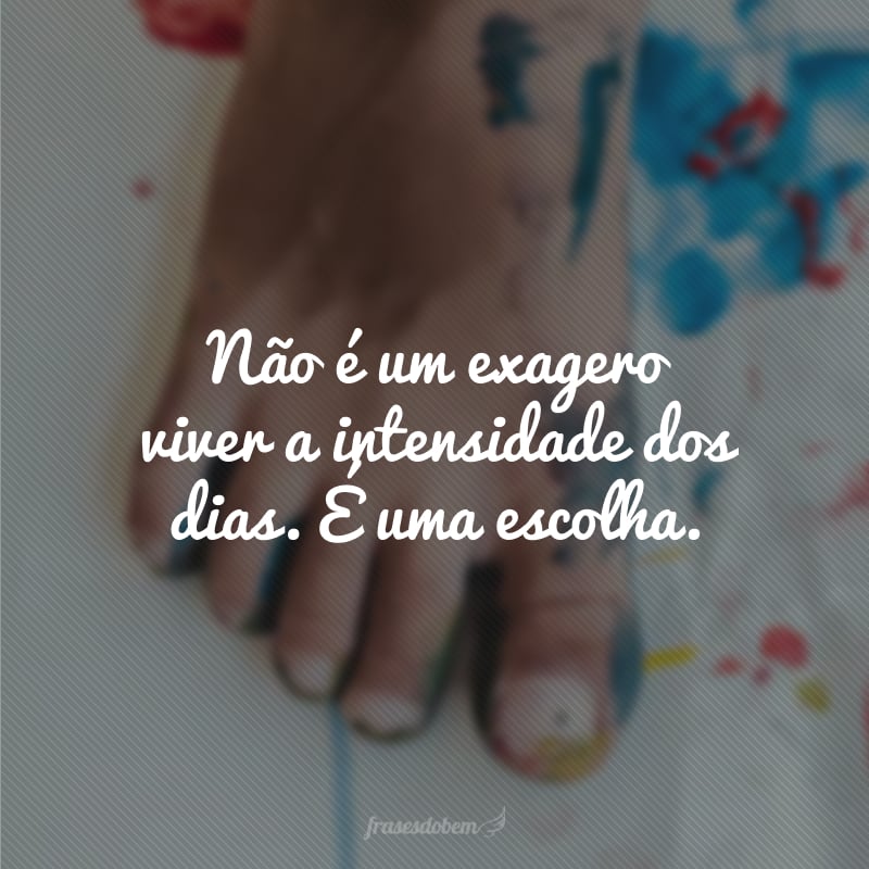 Não é um exagero viver a intensidade dos dias. É uma escolha.
