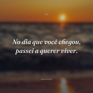 No dia que você chegou, passei a querer viver.