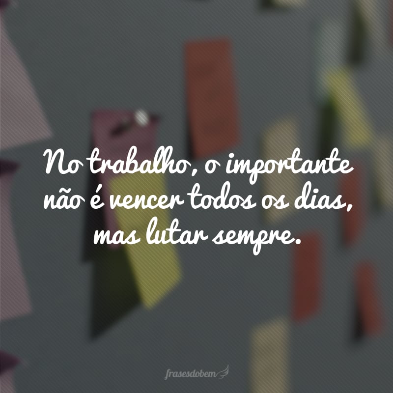 No trabalho, o importante não é vencer todos os dias, mas lutar sempre.