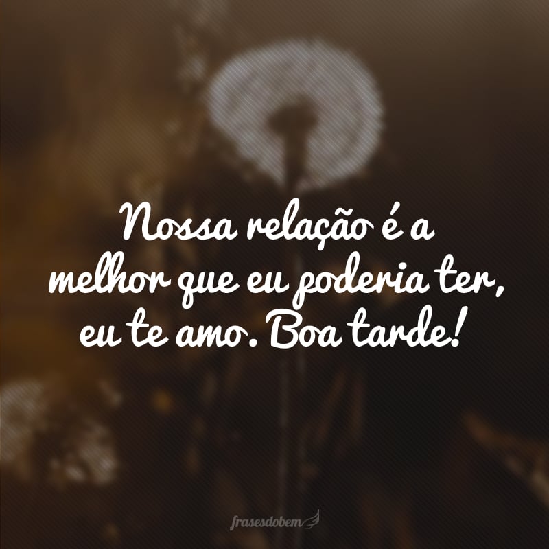 Nossa relação é a melhor que eu poderia ter, eu te amo. Boa tarde!