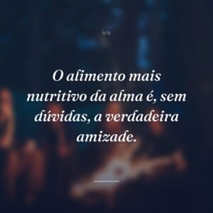 O alimento mais nutritivo da alma é, sem dúvidas, a verdadeira amizade.