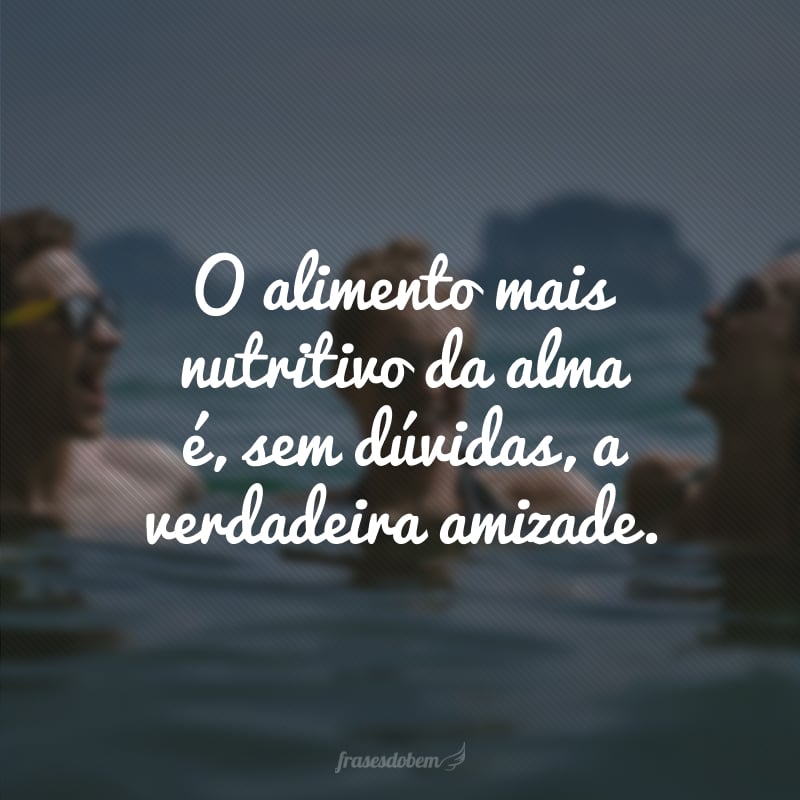 O alimento mais nutritivo da alma é, sem dúvidas, a verdadeira amizade.