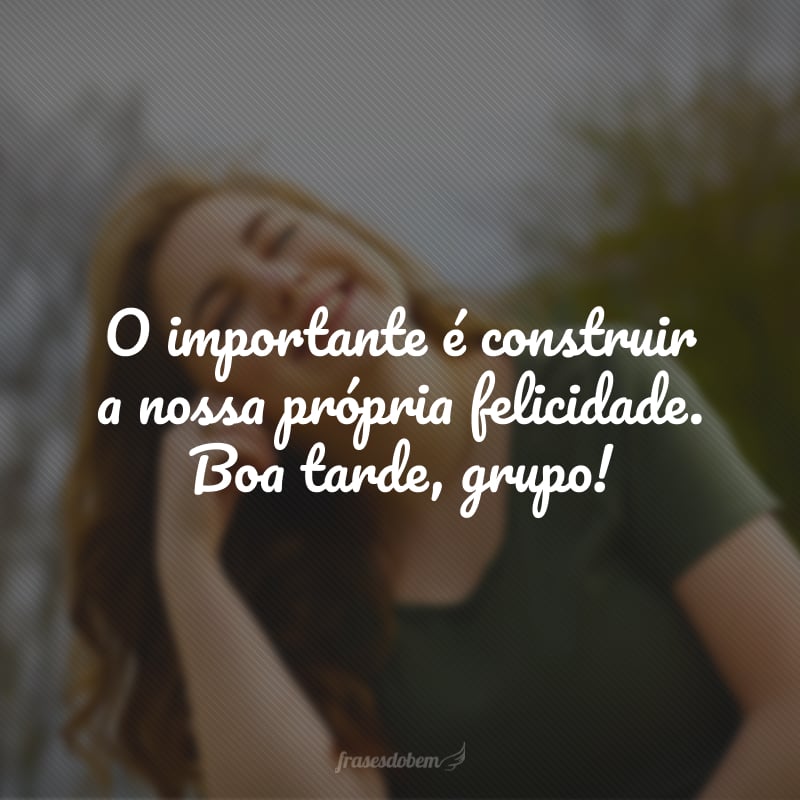O importante é construir a nossa própria felicidade. Boa tarde, grupo!