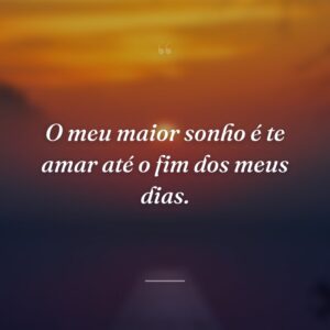 O meu maior sonho é te amar até o fim dos meus dias.