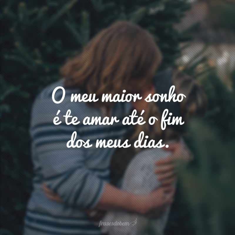 O meu maior sonho é te amar até o fim dos meus dias. 