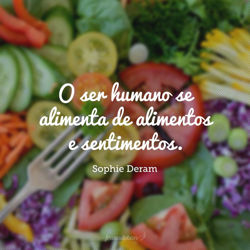 O ser humano se alimenta de alimentos e sentimentos.