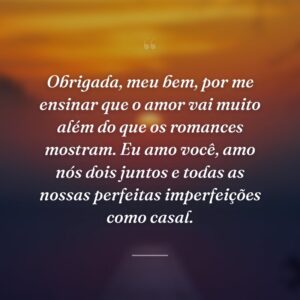 Obrigada, meu bem, por me ensinar que o amor vai muito além do que os romances mostram. Eu amo você, amo nós dois juntos e todas as nossas perfeitas imperfeições como casal.