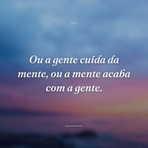 Ou a gente cuida da mente, ou a mente acaba com a gente.