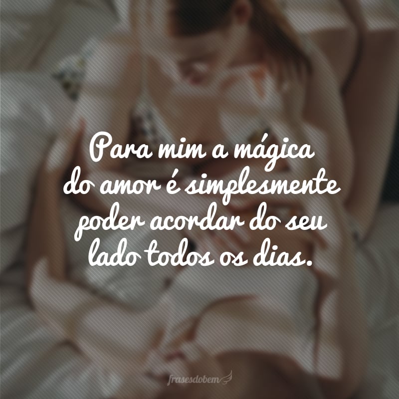 Para mim a mágica do amor é simplesmente poder acordar do seu lado todos os dias.