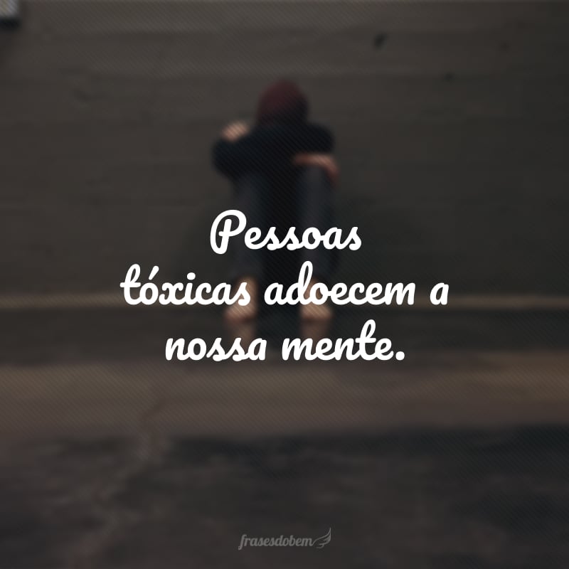 Pessoas tóxicas adoecem a nossa mente.