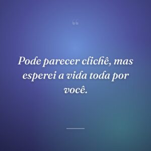 Pode parecer clichê, mas esperei a vida toda por você.