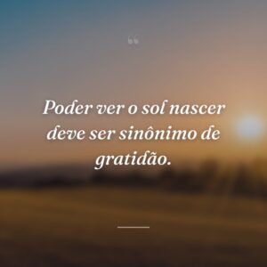 Poder ver o sol nascer deve ser sinônimo de gratidão.