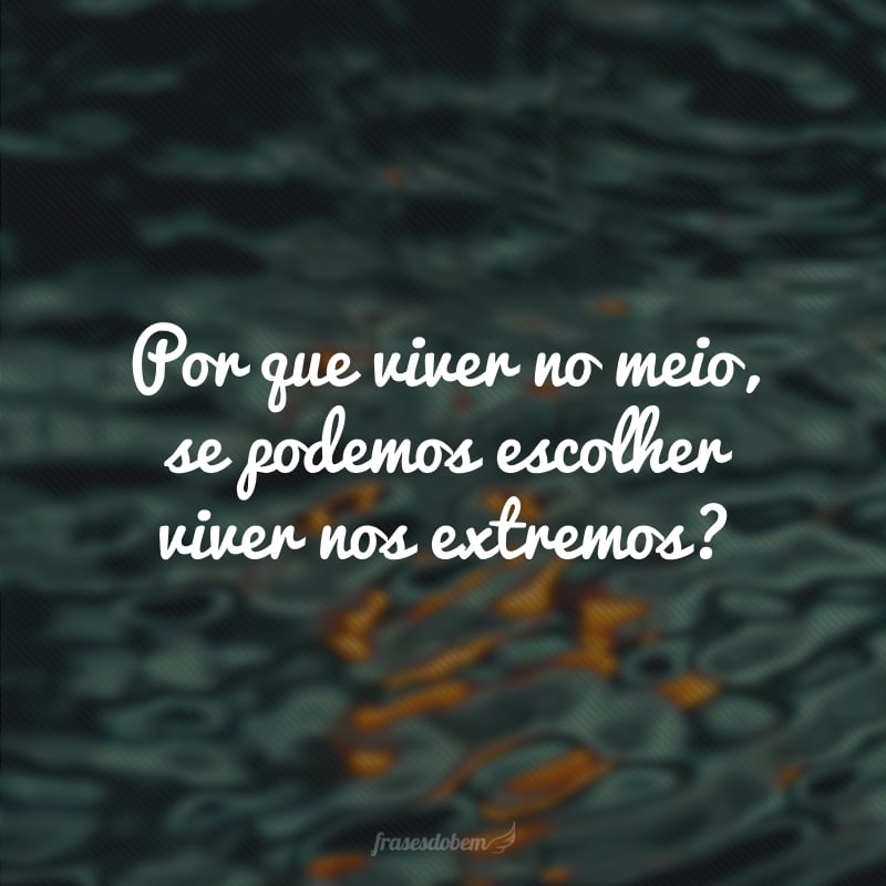 Por que viver no meio, se podemos escolher viver nos extremos? 
