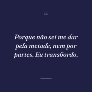 Porque não sei me dar pela metade, nem por partes. Eu transbordo.