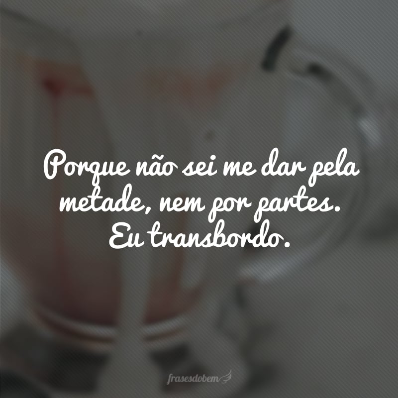 Porque não sei me dar pela metade, nem por partes. Eu transbordo.