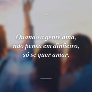 Quando a gente ama, não pensa em dinheiro, só se quer amar.