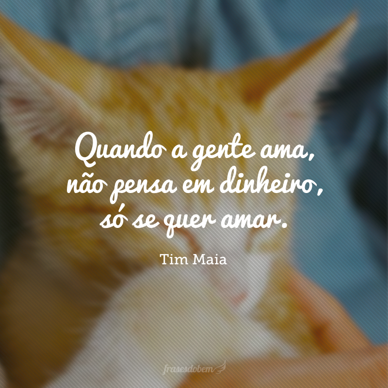 Quando a gente ama, não pensa em dinheiro, só se quer amar.