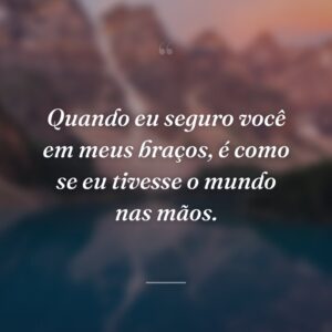 Quando eu seguro você em meus braços, é como se eu tivesse o mundo nas mãos.