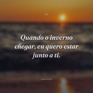 Quando o inverno chegar, eu quero estar junto a ti.