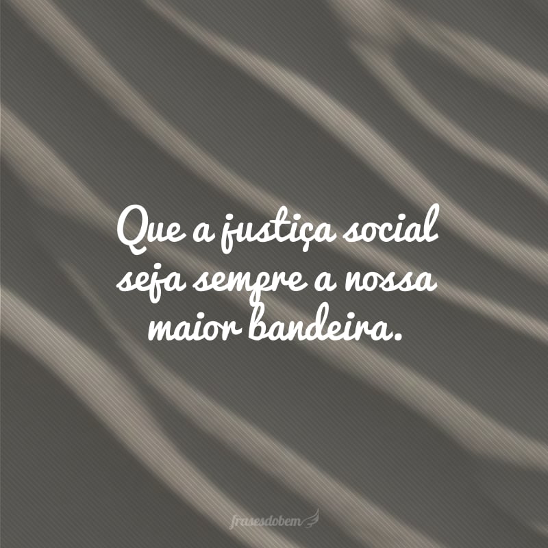 Que a justiça social seja sempre a nossa maior bandeira. 